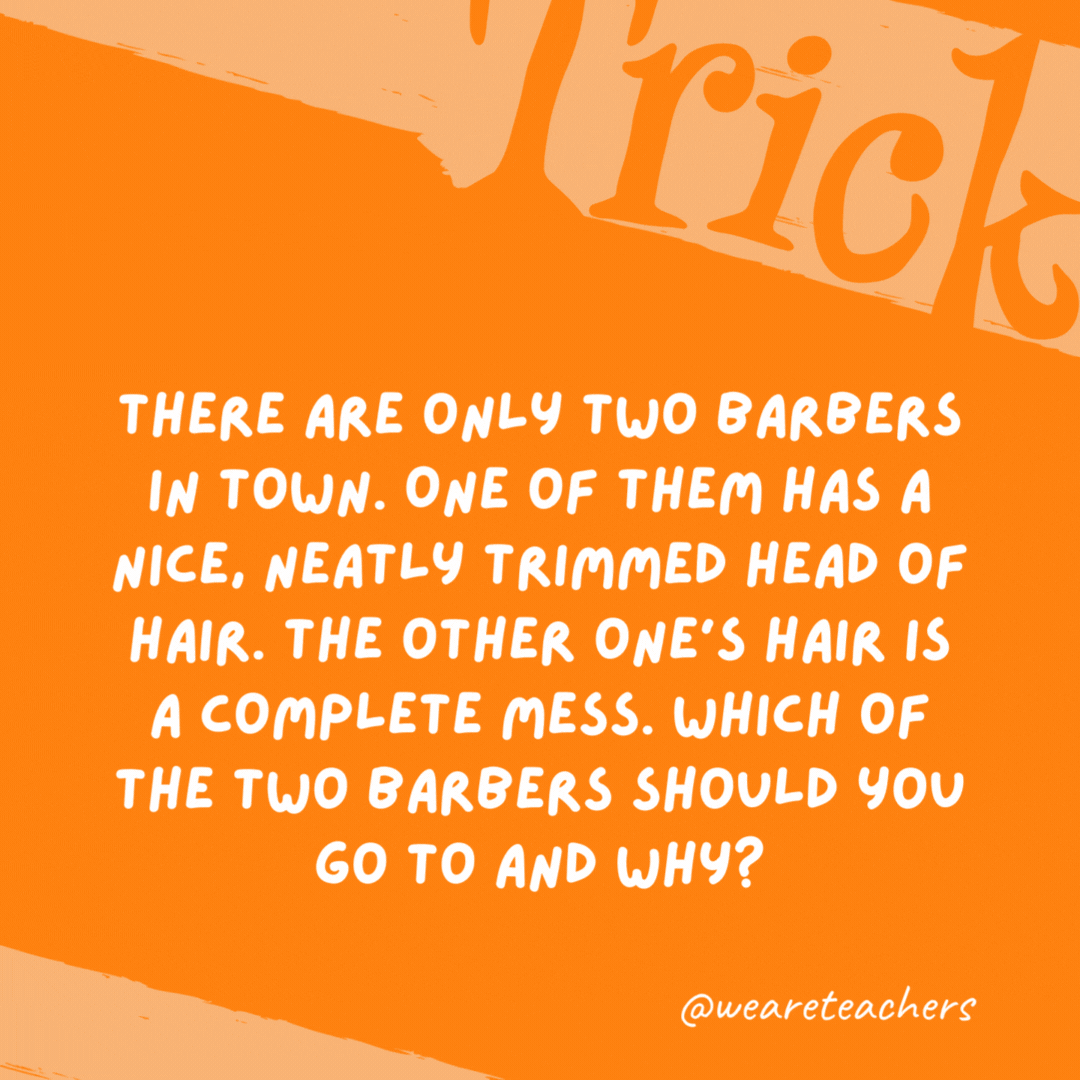 There are only two barbers in town. One of them has a nice, neatly trimmed head of hair. The other one’s hair is a complete mess. Which of the two barbers should you go to and why? The one with messy hair because they cut the neat barber’s hair. There are only two barbers in town. One of them has a nice, neatly trimmed head of hair. The other one’s hair is a complete mess. Which of the two barbers should you go to and why?
The one with messy hair because they cut the neat barber’s hair.