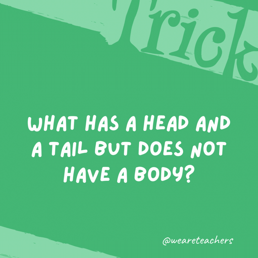 What has a head and a tail but does not have a body? A coin. What has a head and a tail but does not have a body?
A coin.