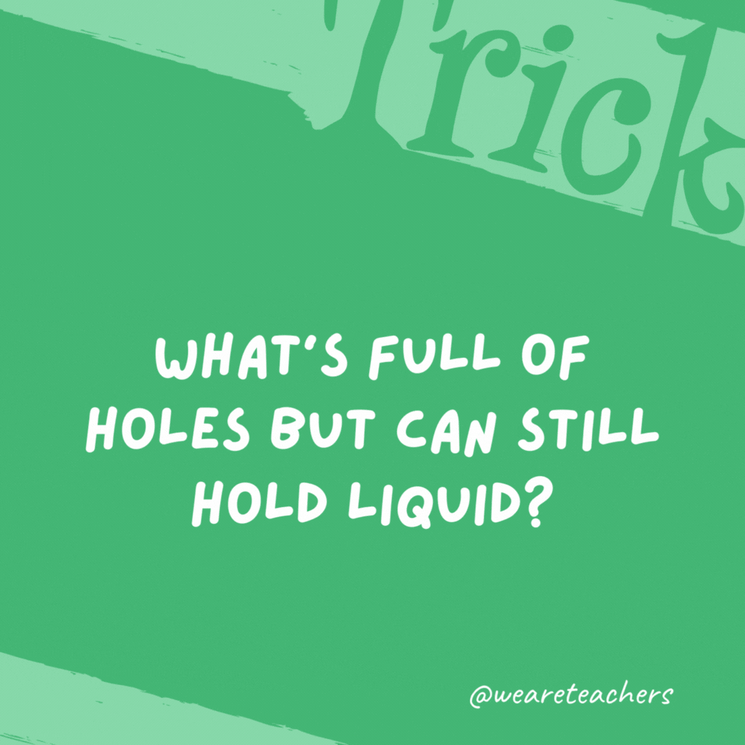 What’s full of holes but can still hold liquid? A sponge. What’s full of holes but can still hold liquid? A sponge.- trick questions