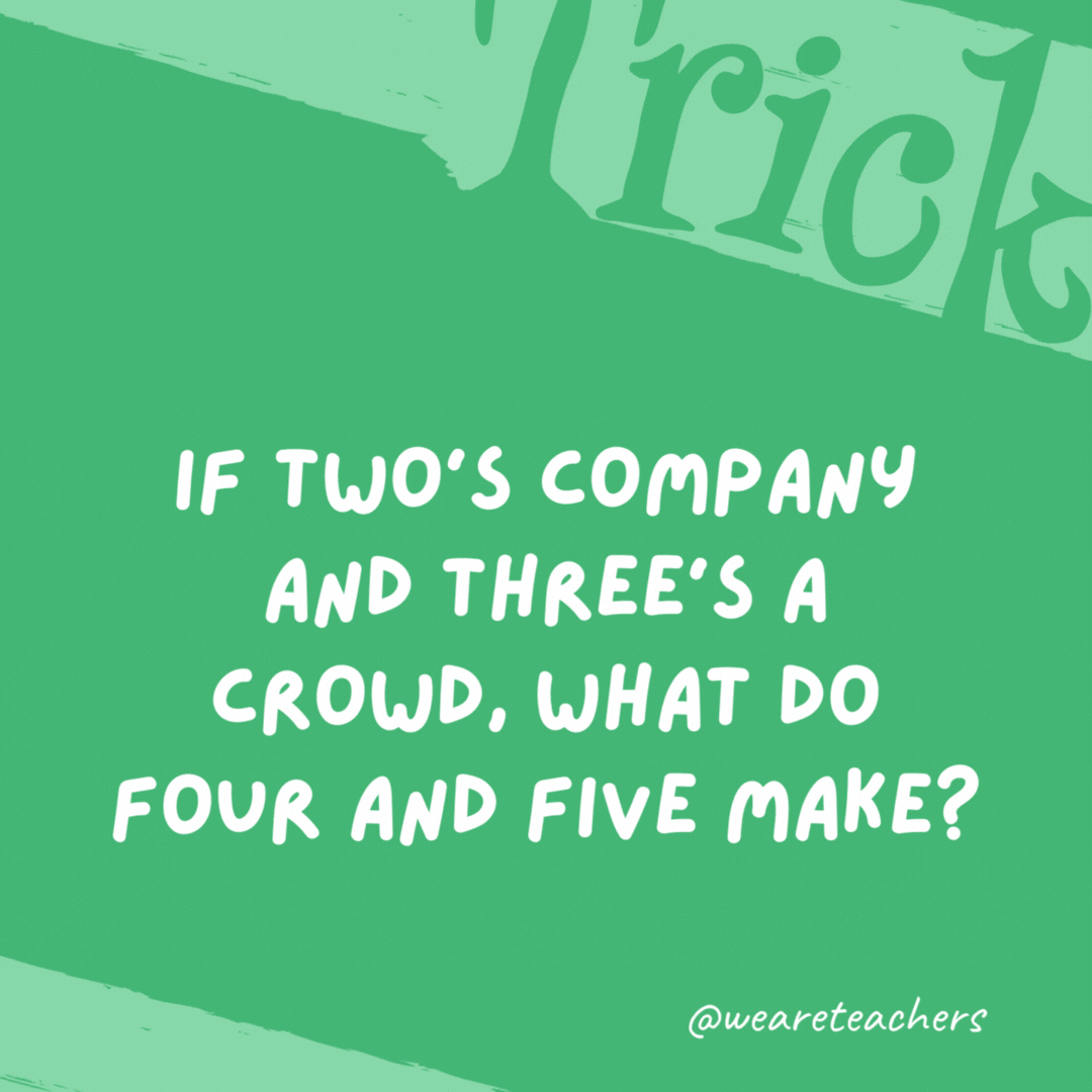 If two’s company and three’s a crowd, what do four and five make? Nine. If two’s company and three’s a crowd, what do four and five make?
Nine.