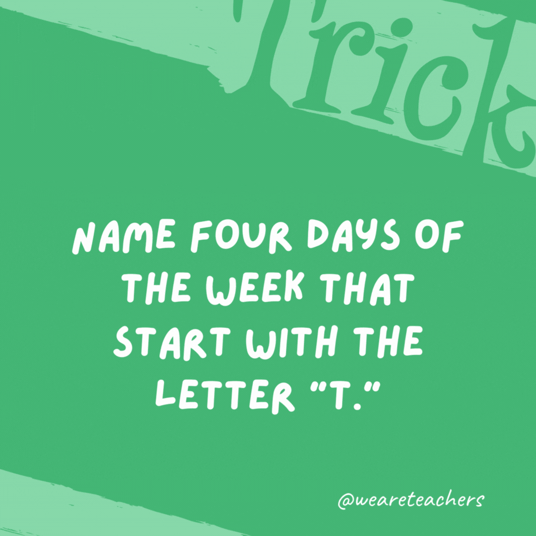 Name four days of the week that start with the letter “T.” Tuesday, Thursday, today, and tomorrow. Name four days of the week that start with the letter “T.” Tuesday, Thursday, today, and tomorrow.- trick questions