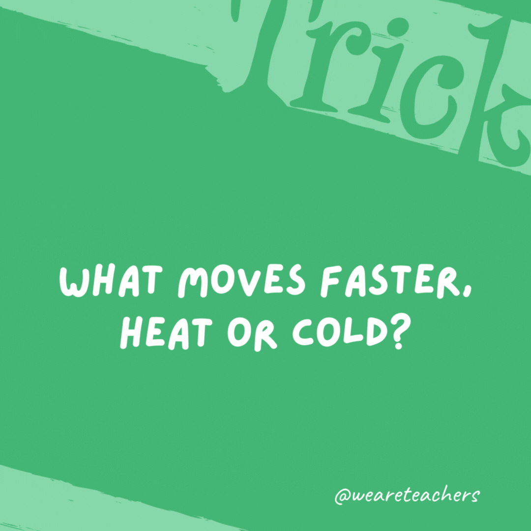 What moves faster, heat or cold? Heat, because you can always catch cold. What moves faster, heat or cold?
Heat, because you can always catch cold.