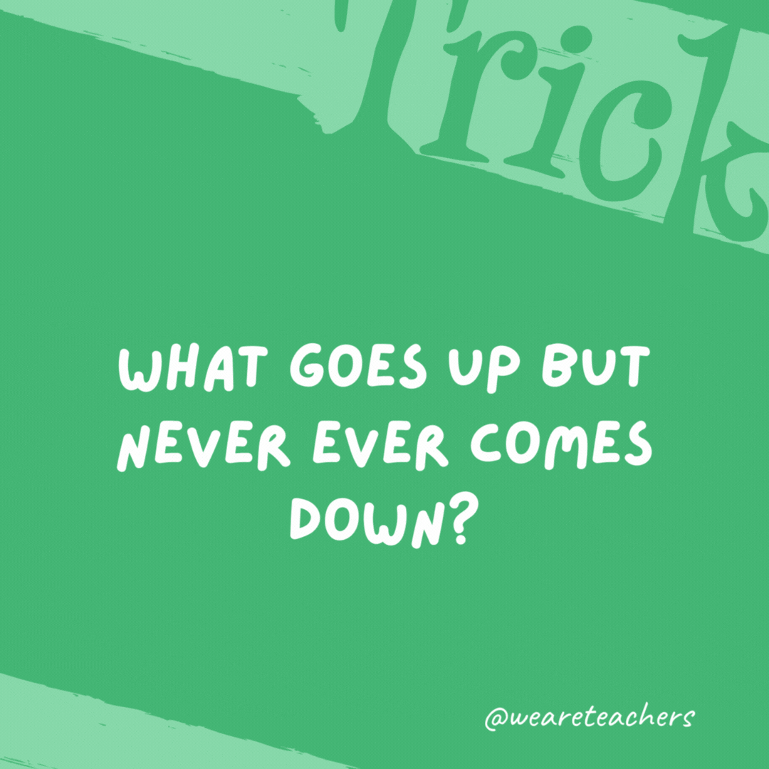 What goes up but never ever comes down? Your age. What goes up but never ever comes down? Your age.- trick questions