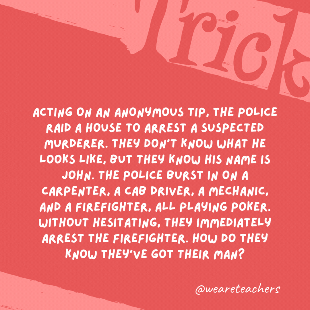 Acting on an anonymous tip, the police raid a house to arrest a suspected murderer. They don’t know what he looks like, but they know his name is John. The police burst in on a carpenter, a cab driver, a mechanic, and a firefighter, all playing poker. Without hesitating, they immediately arrest the firefighter. How do they know they’ve got their man? The firefighter is the only man in the room. The rest of the poker players are women. Acting on an anonymous tip, the police raid a house to arrest a suspected murderer. They don’t know what he looks like, but they know his name is John. The police burst in on a carpenter, a cab driver, a mechanic, and a firefighter, all playing poker. Without hesitating, they immediately arrest the firefighter. How do they know they’ve got their man?
The firefighter is the only man in the room. The rest of the poker players are women.