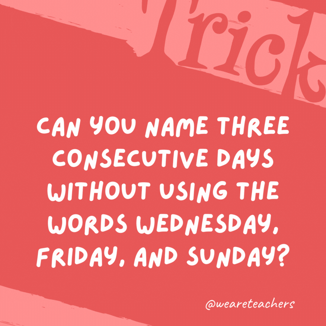 Can you name three consecutive days without using the words Wednesday, Friday, and Sunday? Yesterday, today, and tomorrow. Can you name three consecutive days without using the words Wednesday, Friday, and Sunday?
Yesterday, today, and tomorrow.