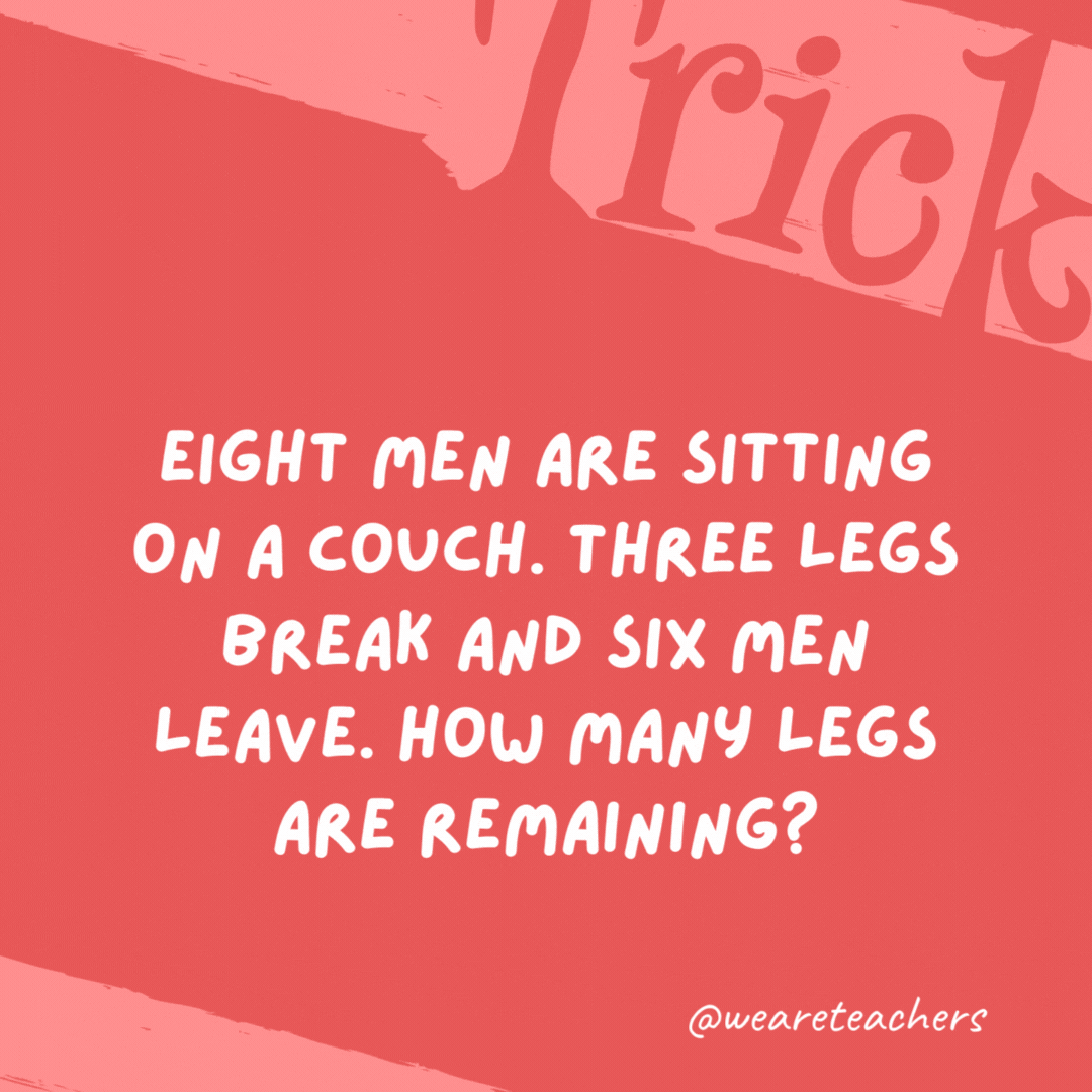 Eight men are sitting on a couch. Three legs break and six men leave. How many legs are remaining? Five; the legs of the two remaining men and the remaining couch leg. Eight men are sitting on a couch. Three legs break and six men leave. How many legs are remaining?
Five; the legs of the two remaining men and the remaining couch leg.