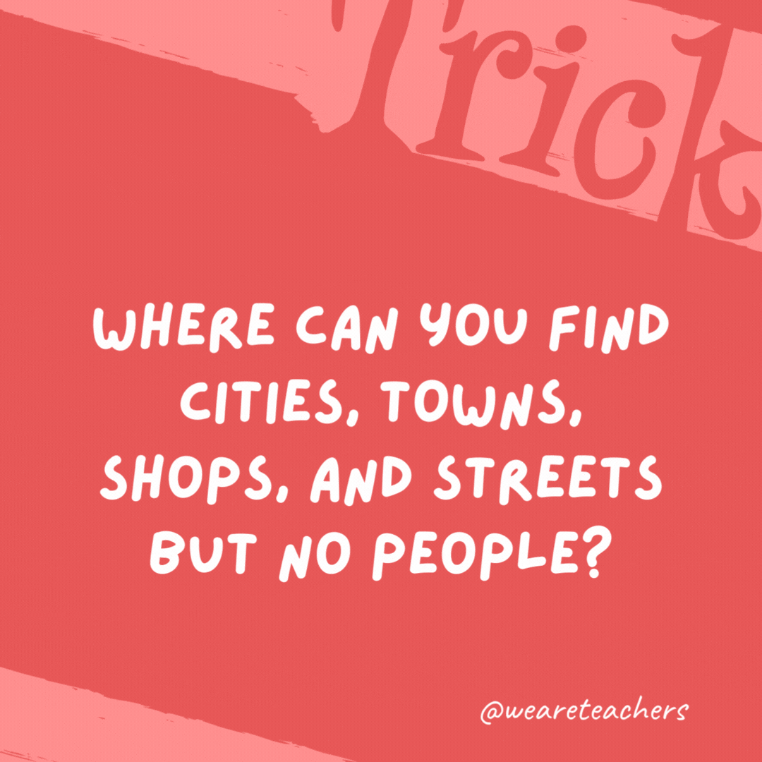 Where can you find cities, towns, shops, and streets but no people? A map. Where can you find cities, towns, shops, and streets but no people?
A map.
