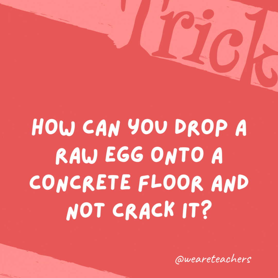 How can you drop a raw egg onto a concrete floor and not crack it? Concrete floors are very hard to crack. How can you drop a raw egg onto a concrete floor and not crack it?
Concrete floors are very hard to crack.