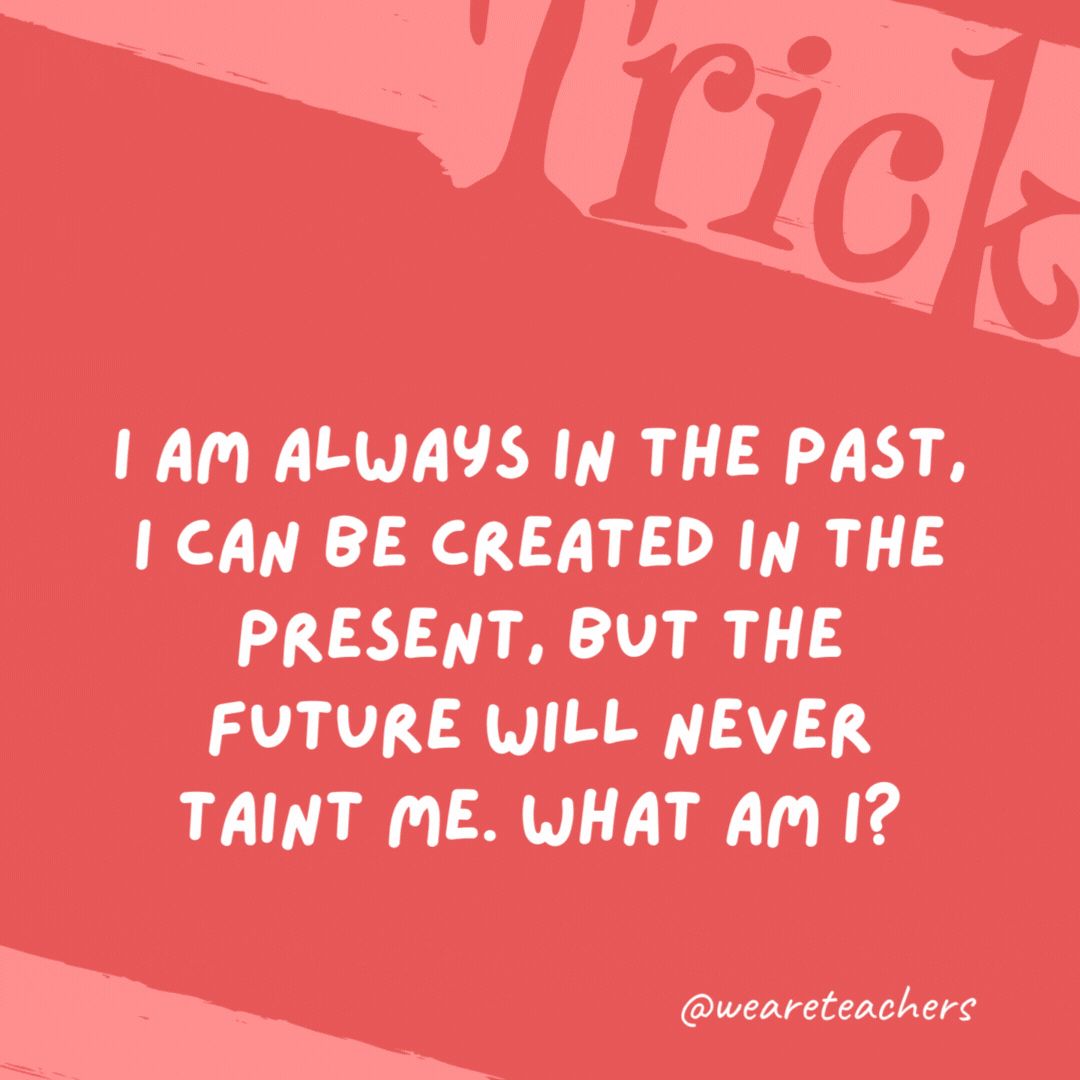 I am always in the past, I can be created in the present, but the future will never taint me. What am I? History. I am always in the past, I can be created in the present, but the future will never taint me. What am I? History.- trick questions