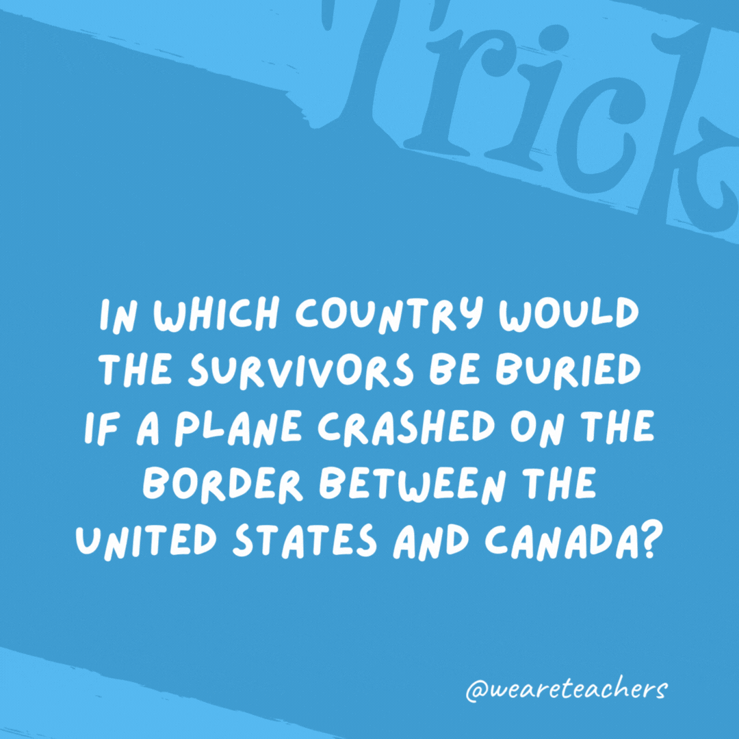 In which country would the survivors be buried if a plane crashed on the border between the United States and Canada? Survivors wouldn’t be buried because they’re still alive! In which country would the survivors be buried if a plane crashed on the border between the United States and Canada?
Survivors wouldn't be buried because they're still alive!