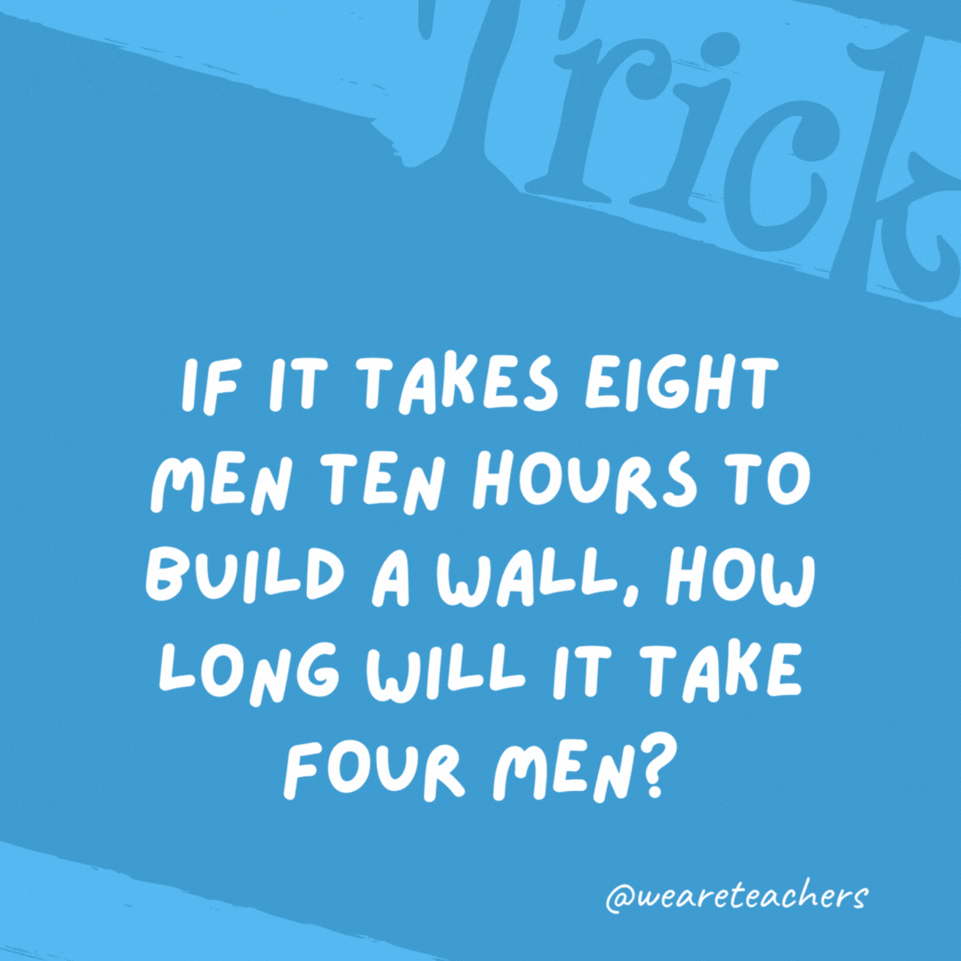 If it takes eight men ten hours to build a wall, how long will it take four men? No time because the wall is already built. If it takes eight men ten hours to build a wall, how long will it take four men?
No time because the wall is already built.