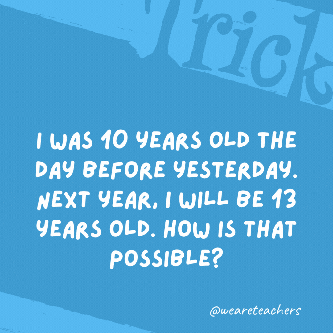 I was 10 years old the day before yesterday. Next year, I will be 13 years old. How is that possible? I am making this statement on January 1 and my birthday is on December 31. I was 10 years old the day before yesterday. Next year, I will be 13 years old. How is that possible?
I am making this statement on January 1 and my birthday is on December 31.