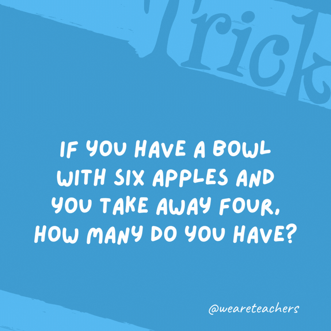 If you have a bowl with six apples and you take away four, how many do you have? The four you took. If you have a bowl with six apples and you take away four, how many do you have?
The four you took.