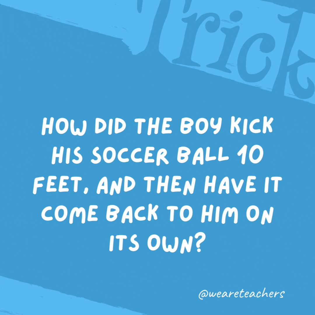 How did the boy kick his soccer ball 10 feet, and then have it come back to him on its own? He kicked it straight up. How did the boy kick his soccer ball 10 feet, and then have it come back to him on its own? He kicked it straight up.- trick questions