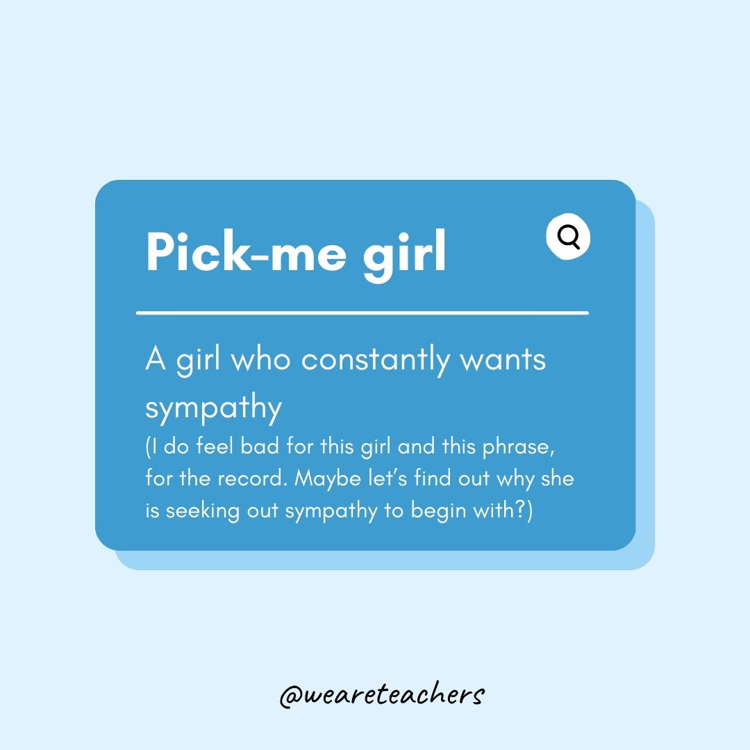 Pick-me girl A girl who constantly wants sympathy (I do feel bad for this girl and this phrase, for the record. Maybe let’s find out why she is seeking out sympathy to begin with? Pick-me girl
A girl who constantly wants sympathy (I do feel bad for this girl and this phrase, for the record. Maybe let’s find out why she is seeking out sympathy to begin with?- Teen Slang