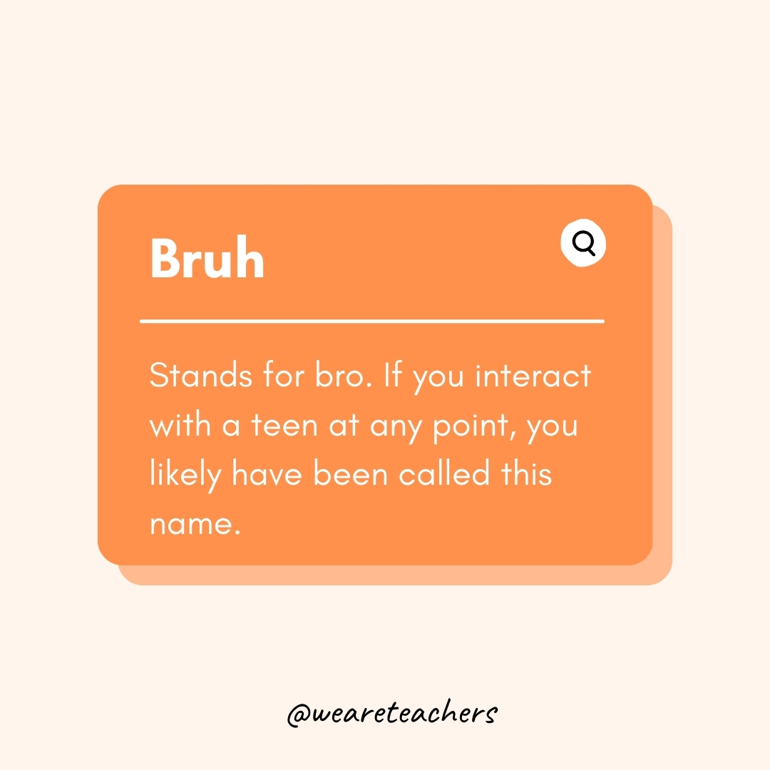 Bruh Stands for bro. If you interact with a teen at any point, you likely have been called this name. Bruh
Stands for bro. If you interact with a teen at any point, you likely have been called this name.