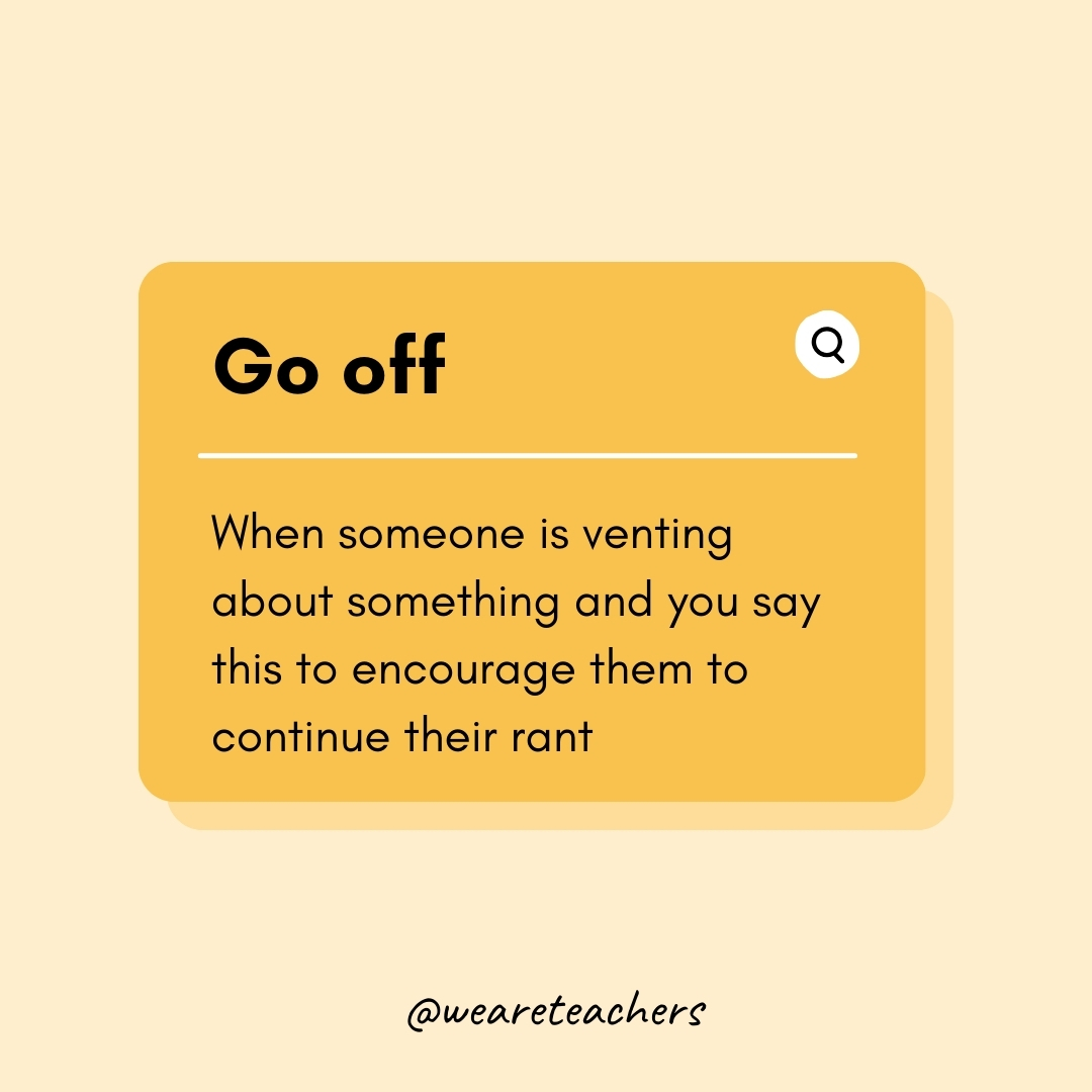 Go off When someone is venting about something and you say this to encourage them to continue their rant Go off
When someone is venting about something and you say this to encourage them to continue their rant- Teen Slang