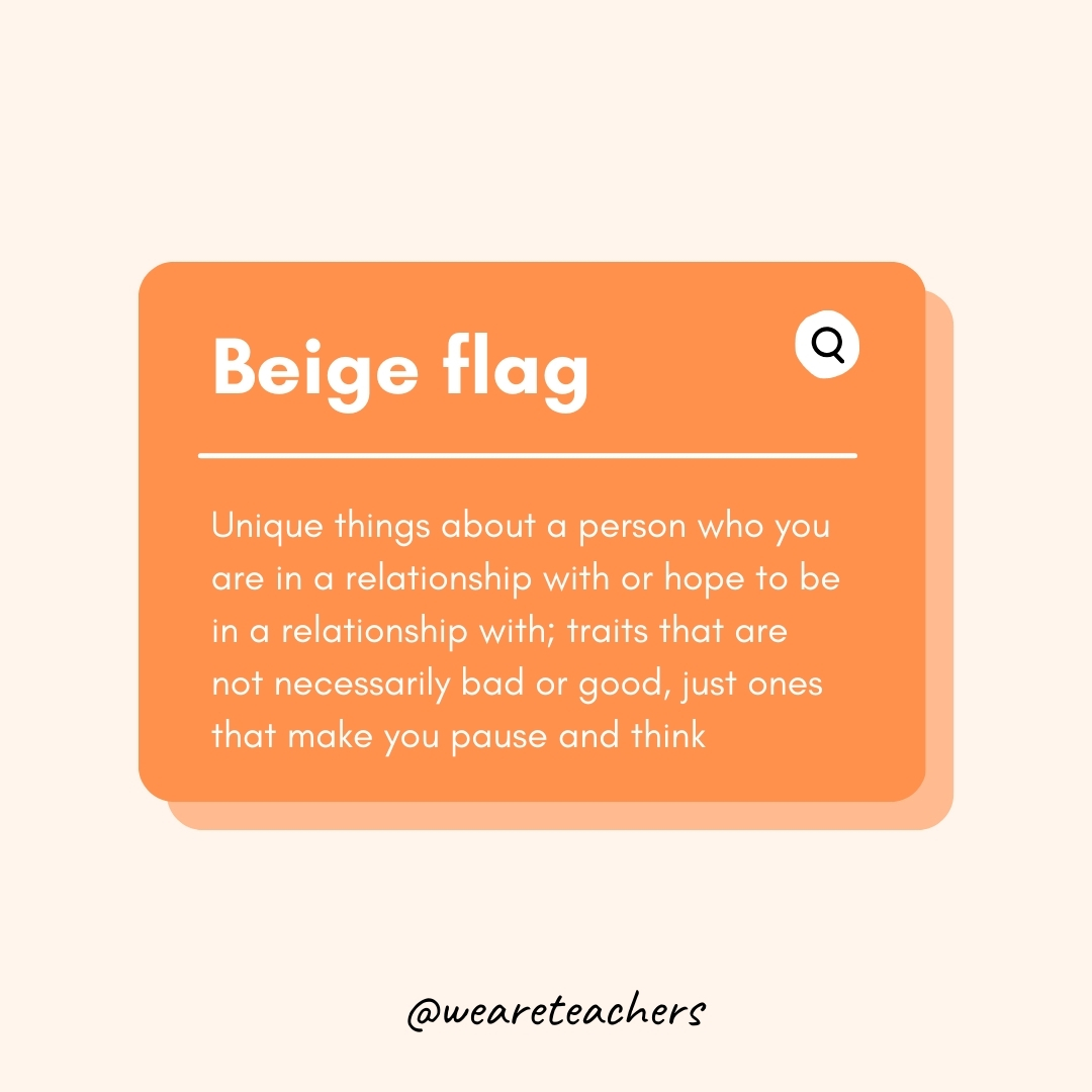 Beige flag Unique things about a person who you are in a relationship with or hope to be in a relationship with; traits that are not necessarily bad or good, just ones that make you pause and think Beige flag
Unique things about a person who you are in a relationship with or hope to be in a relationship with; traits that are not necessarily bad or good, just ones that make you pause and think- Teen Slang