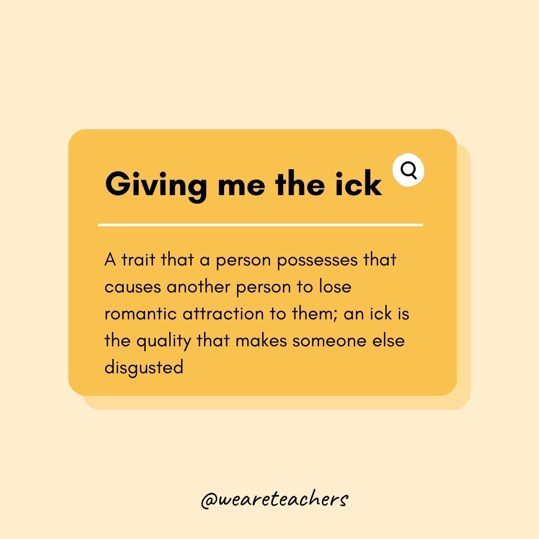 Giving me the ick A trait that a person possesses that causes another person to lose romantic attraction to them; an ick is the quality that makes someone else disgusted Giving me the ick
A trait that a person possesses that causes another person to lose romantic attraction to them; an ick is the quality that makes someone else disgusted