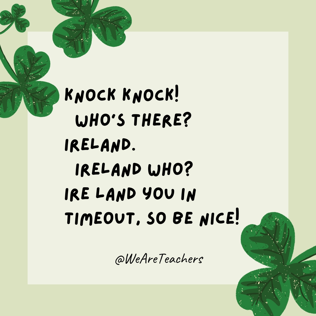 Knock knock! Who’s there? Ireland. Ireland who? Ire land you in timeout, so be nice! Knock knock!
Who’s there?
Ireland.
Ireland who?
Ire land you in timeout, so be nice!- St. Patrick's Day jokes