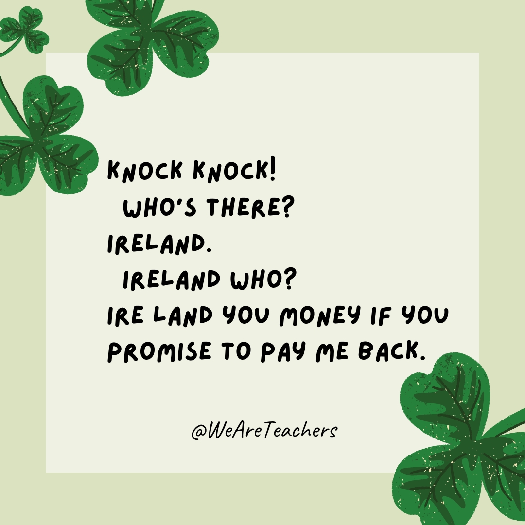 Knock knock! Who’s there? Ireland. Ireland who? Ire land you money if you promise to pay me back. Knock knock!
Who’s there?
Ireland.
Ireland who?
Ire land you money if you promise to pay me back.