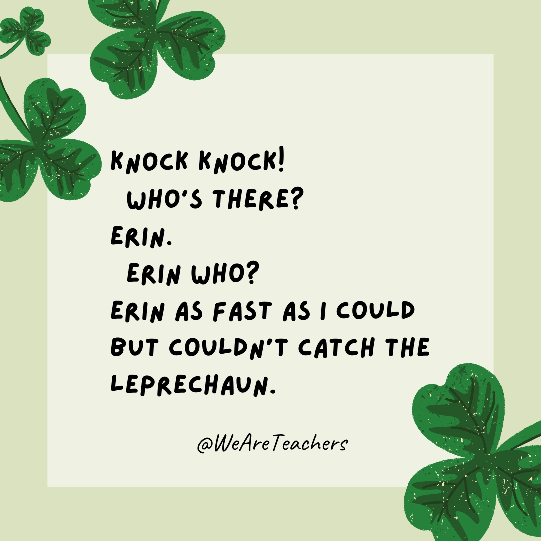 Knock knock! Who’s there? Erin. Erin who? Erin as fast as I could but couldn’t catch the leprechaun. Knock knock!
Who’s there?
Erin.
Erin who?
Erin as fast as I could but couldn’t catch the leprechaun.