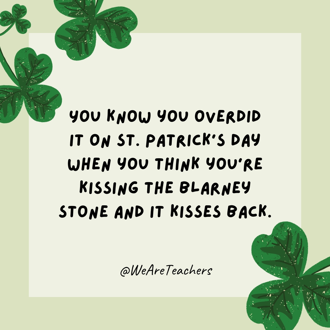You know you overdid it on St. Patrick’s Day when you think you’re kissing the Blarney Stone and it kisses back. You know you overdid it on St. Patrick's Day when you think you're kissing the Blarney Stone and it kisses back.