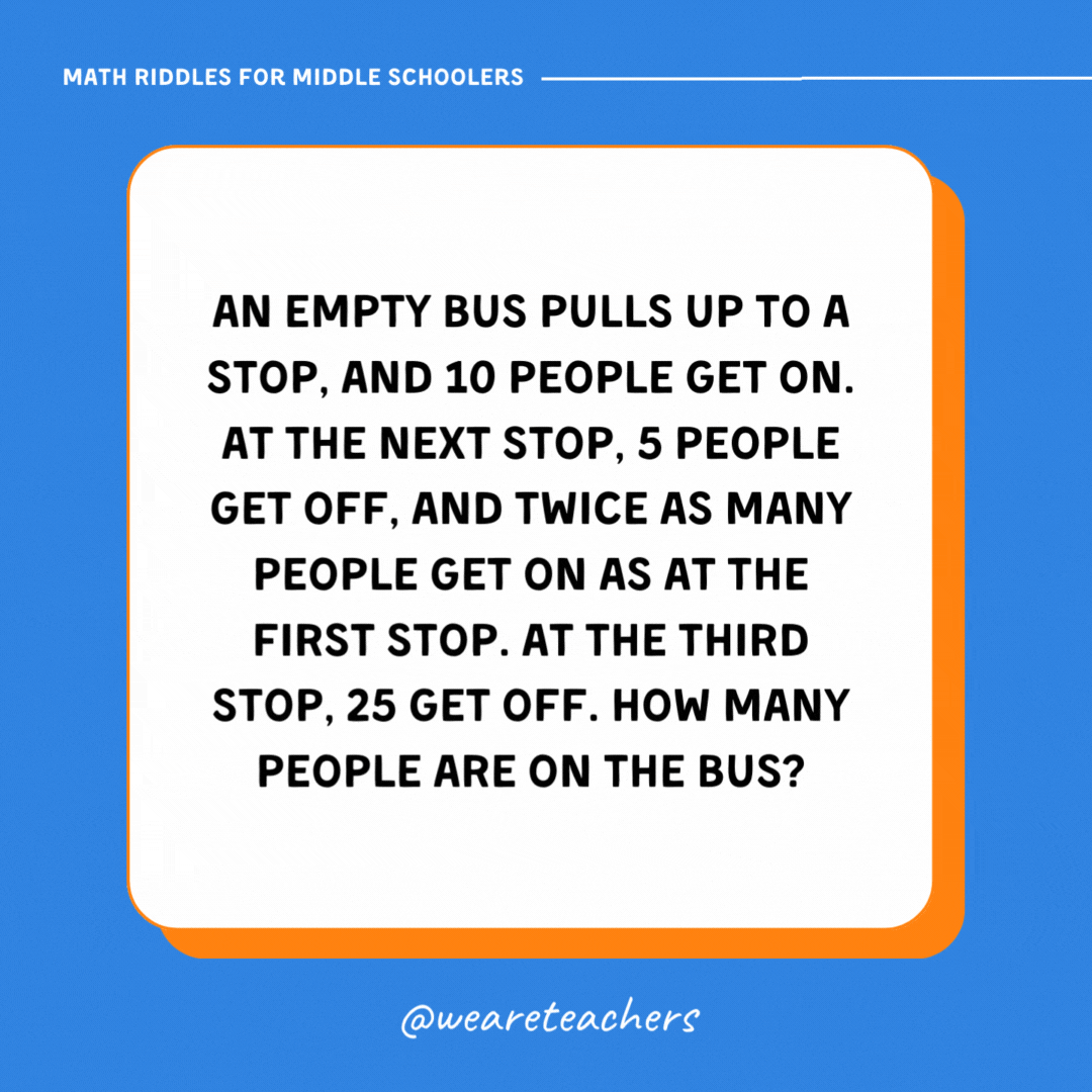 An empty bus pulls up to a stop, and 10 people get on. At the next stop, 5 people get off, and twice as many people get on as at the first stop. At the third stop, 25 get off. How many people are on the bus? An empty bus pulls up to a stop, and 10 people get on. At the next stop, 5 people get off, and twice as many people get on as at the first stop. At the third stop, 25 get off. How many people are on the bus?- math riddles