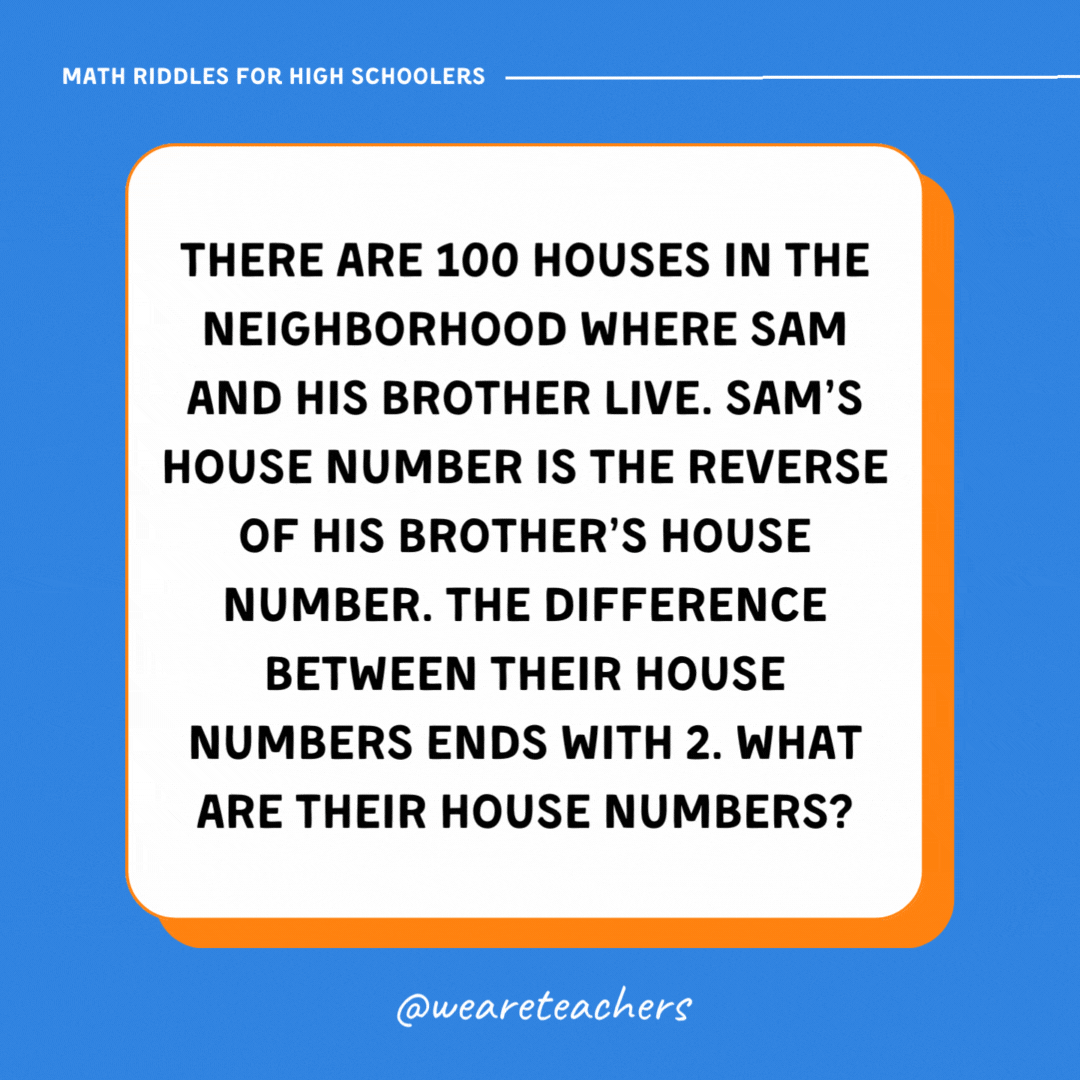 There are 100 houses in the neighborhood where Sam and his brother live. Sam’s house number is the reverse of his brother’s house number. The difference between their house numbers ends with 2. What are their house numbers? There are 100 houses in the neighborhood where Sam and his brother live. Sam’s house number is the reverse of his brother’s house number. The difference between their house numbers ends with 2. What are their house numbers?- math riddles