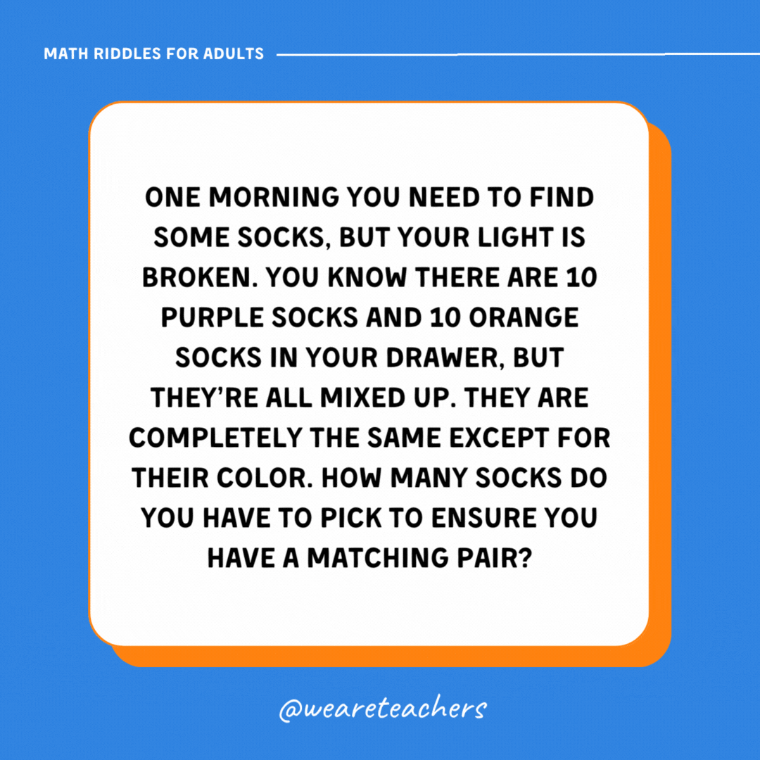 One morning you need to find some socks, but your light is broken. You know there are 10 purple socks and 10 orange socks in your drawer, but they’re all mixed up. They are completely the same except for their color. How many socks do you have to pick to ensure you have a matching pair? One morning you need to find some socks, but your light is broken. You know there are 10 purple socks and 10 orange socks in your drawer, but they're all mixed up. They are completely the same except for their color. How many socks do you have to pick to ensure you have a matching pair?