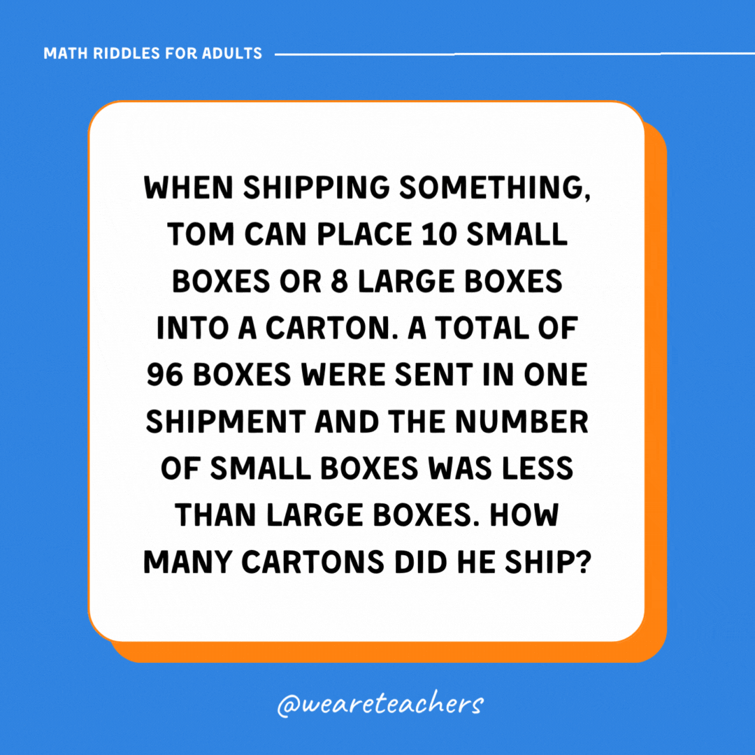 When shipping something, Tom can place 10 small boxes or 8 large boxes into a carton. A total of 96 boxes were sent in one shipment and the number of small boxes was less than large boxes. How many cartons did he ship? When shipping something, Tom can place 10 small boxes or 8 large boxes into a carton. A total of 96 boxes were sent in one shipment and the number of small boxes was less than large boxes. How many cartons did he ship?- math riddles