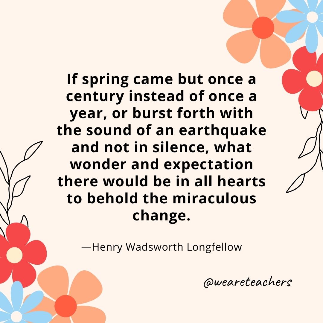 If spring came but once a century instead of once a year, or burst forth with the sound of an earthquake and not in silence, what wonder and expectation there would be in all hearts to behold the miraculous change. - Henry Wadsworth Longfellow