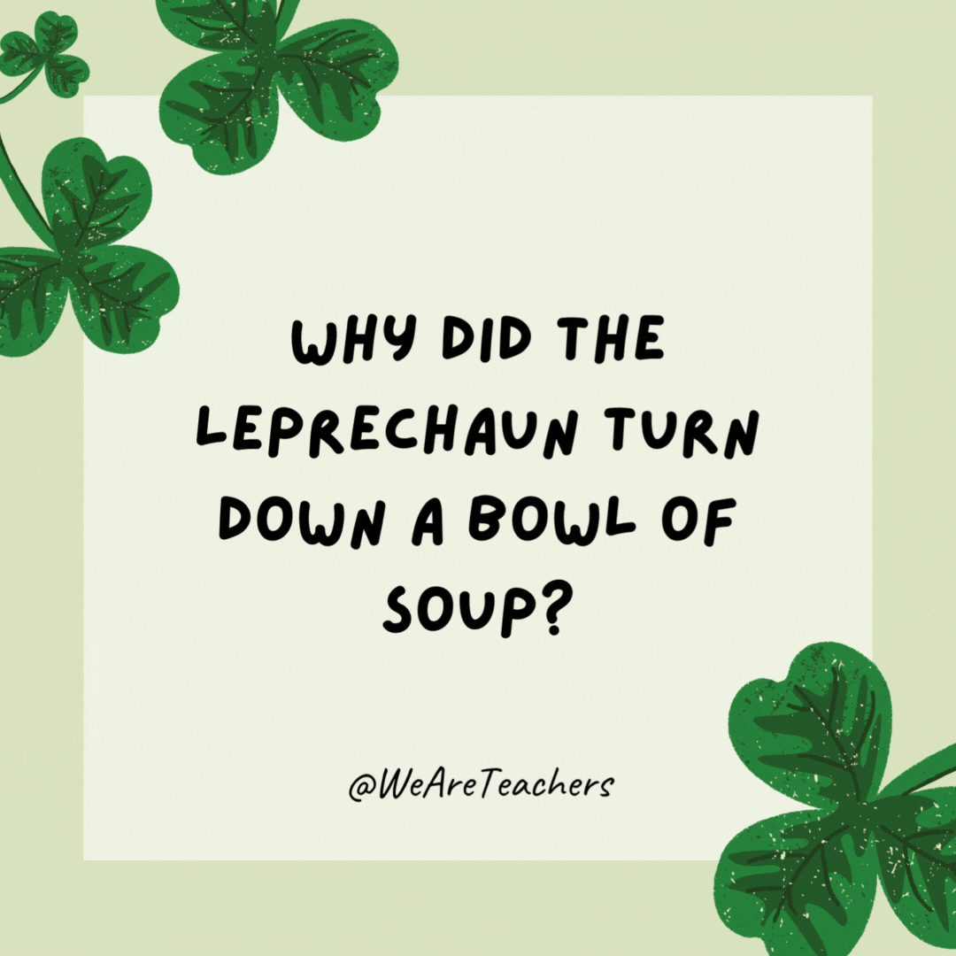 Why did the leprechaun turn down a bowl of soup? Because he already had a pot of gold. Why did the leprechaun turn down a bowl of soup?
Because he already had a pot of gold.