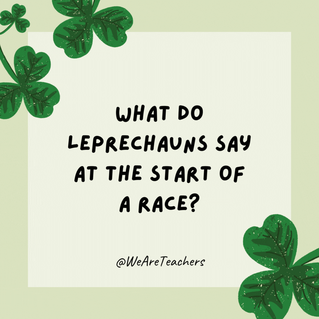 What do leprechauns say at the start of a race? Ready, set, gold! What do leprechauns say at the start of a race?
Ready, set, gold!