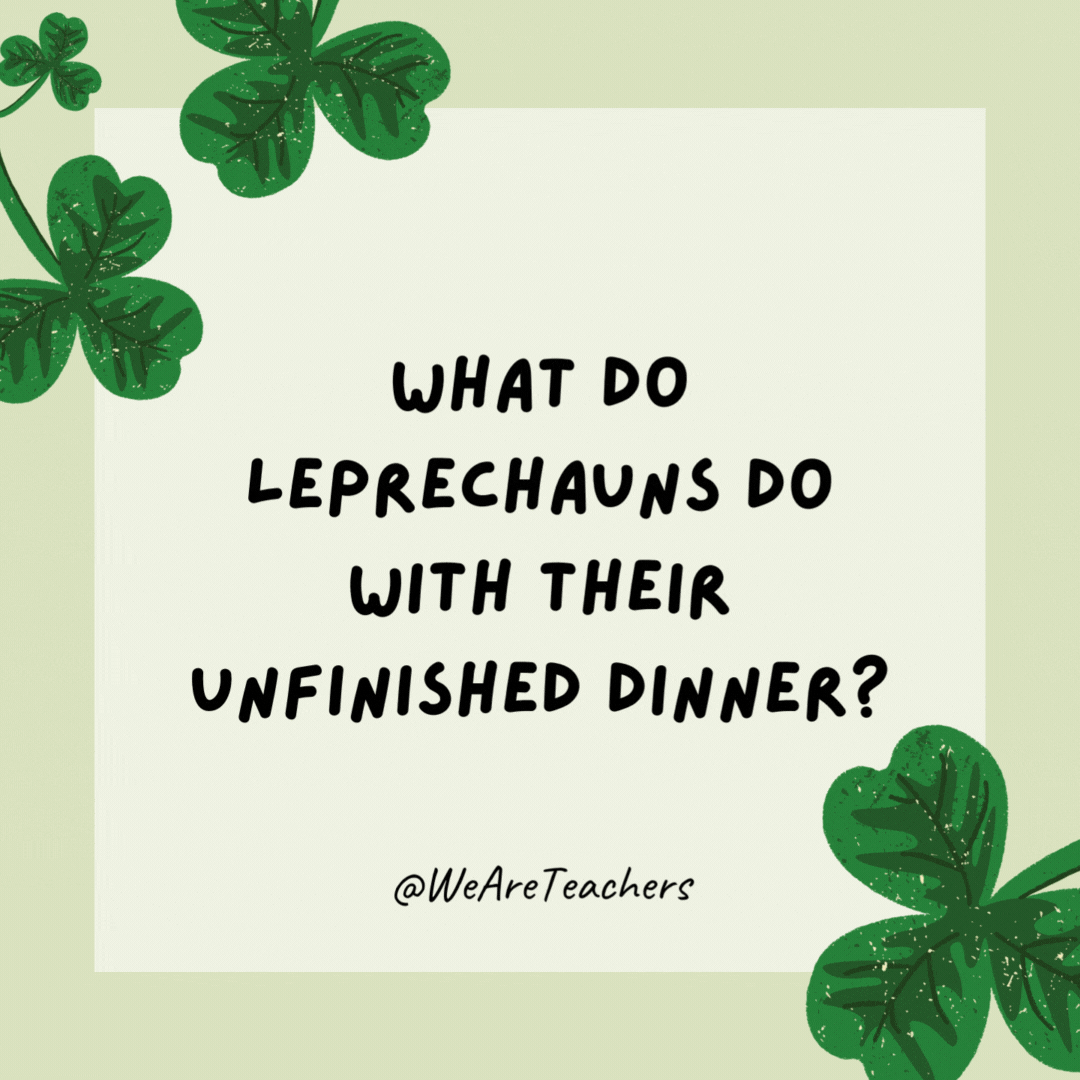 What do leprechauns do with their unfinished dinner? Make left-clovers. What do leprechauns do with their unfinished dinner?
Make left-clovers.