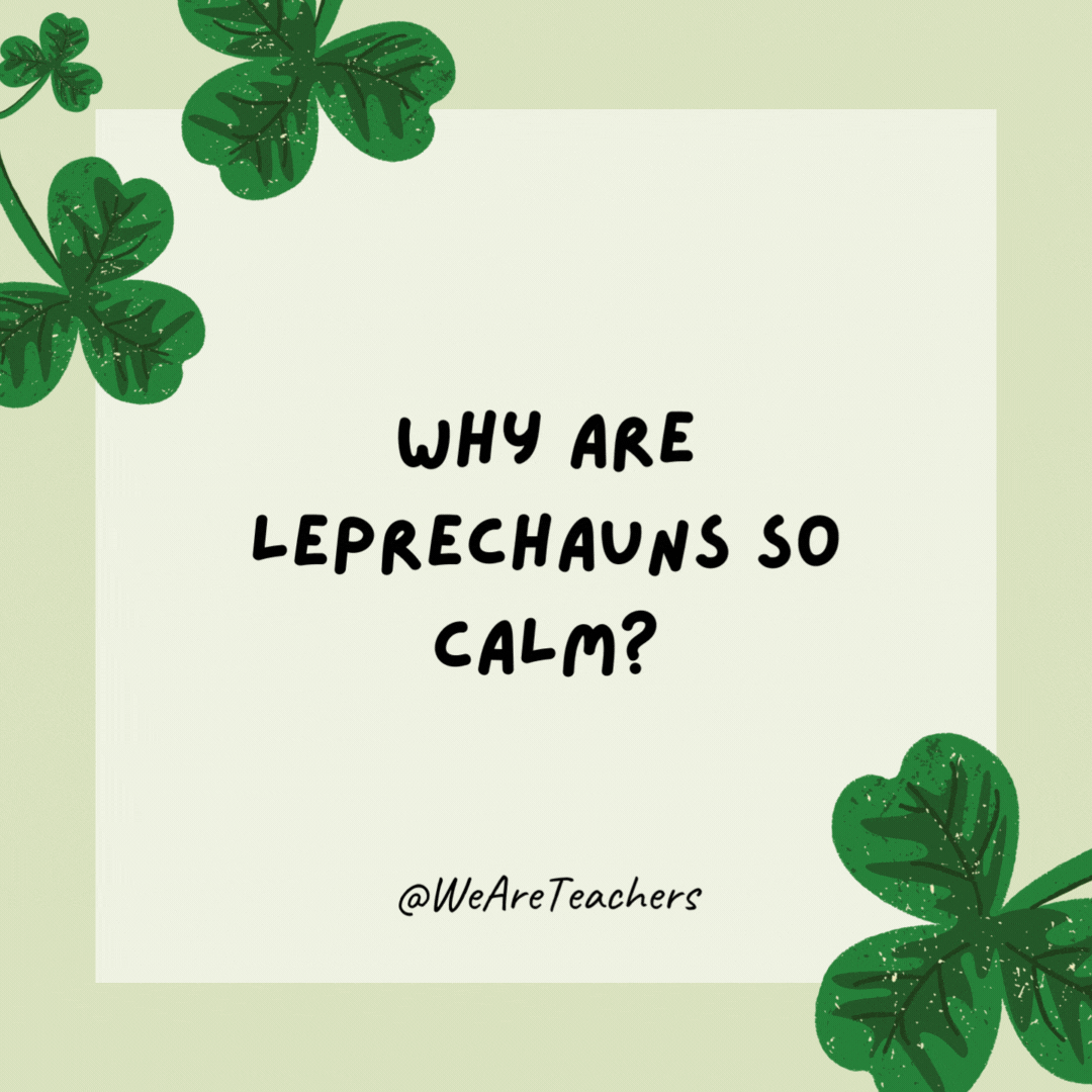 Why are leprechauns so calm? They don’t sweat the small stuff. Why are leprechauns so calm?
They don’t sweat the small stuff.