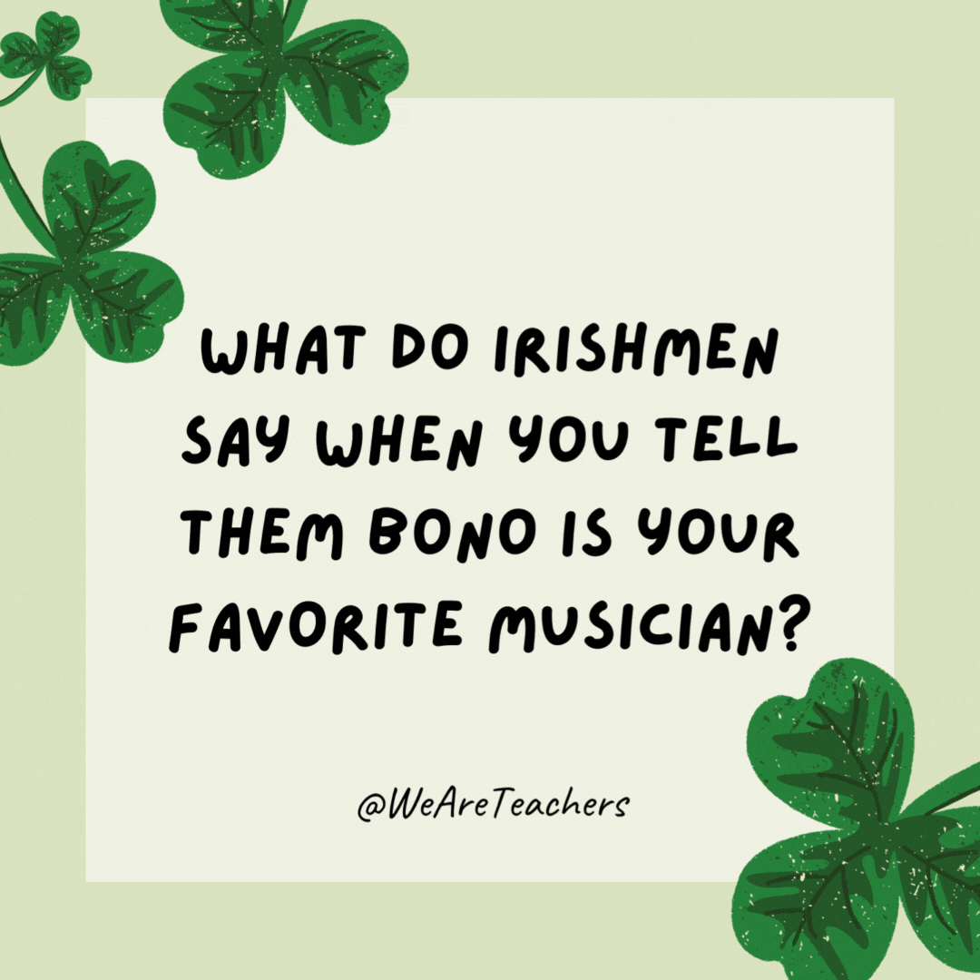 What do Irishmen say when you tell them Bono is your favorite musician? “You too?” What do Irishmen say when you tell them Bono is your favorite musician?
“You too?”- St. Patrick's Day jokes