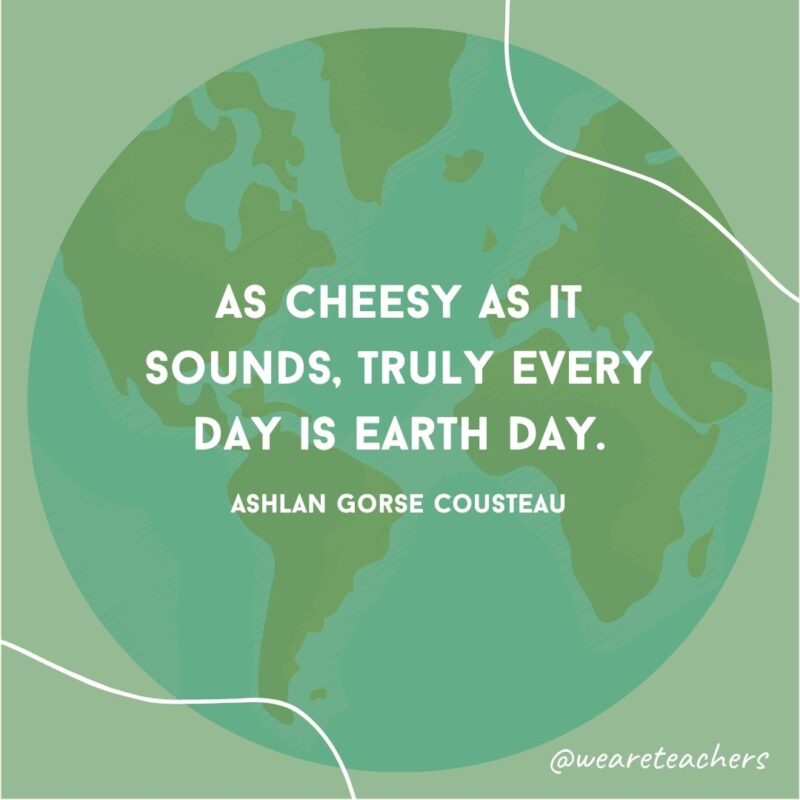 As cheesy as it sounds, truly every day is Earth Day.