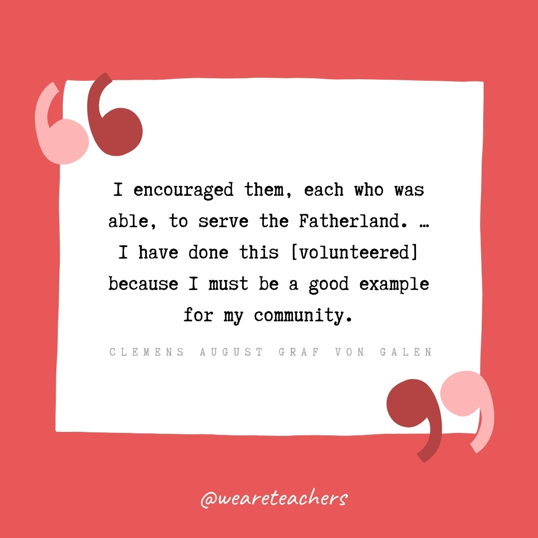 I encouraged them, each who was able, to serve the Fatherland. ... I have done this [volunteered] because I must be a good example for my community. -Clemens August Graf von Galen 