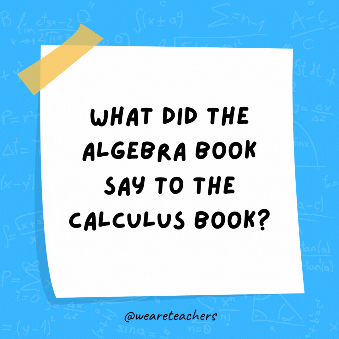 What did the algebra book say to the calculus book? “Stop deriving me crazy!” What did the algebra book say to the calculus book?
