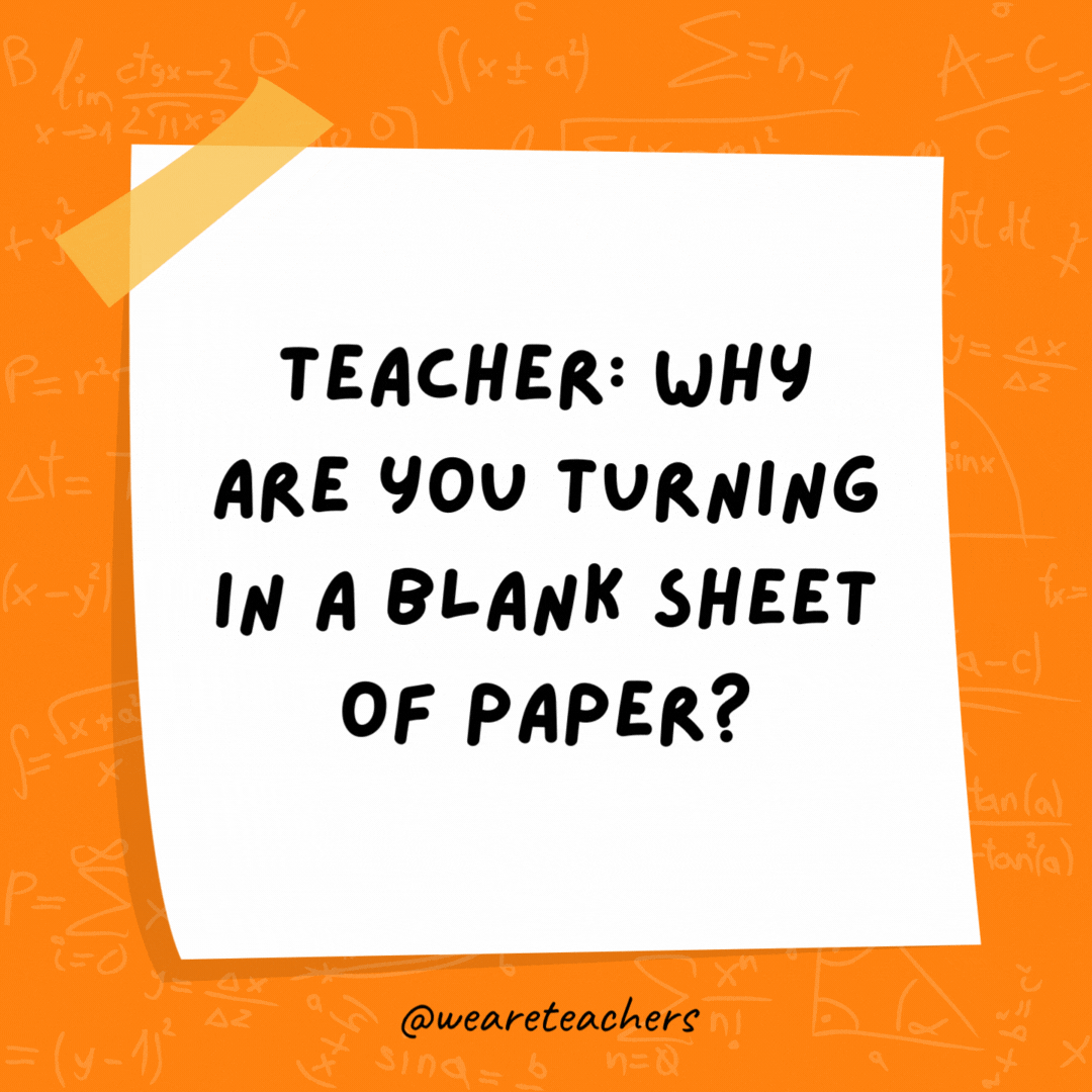 Teacher: Why are you turning in a blank sheet of paper? Student: Because all my answers are imaginary numbers. Teacher: Why are you turning in a blank sheet of paper? Student: Because all my answers are imaginary numbers.