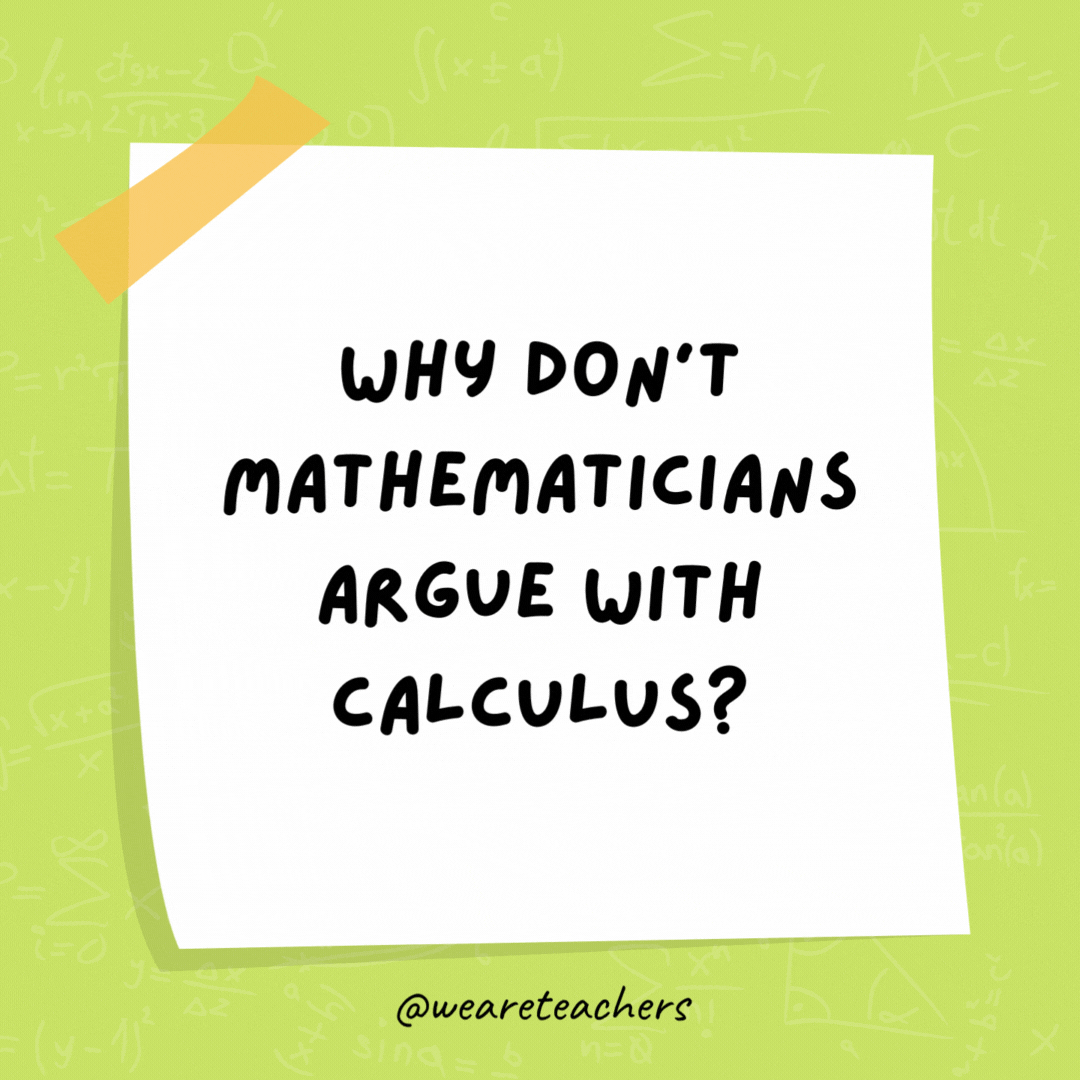 Why don’t mathematicians argue with calculus? Because you can’t dispute the integral facts. Why don't mathematicians argue with calculus?
Because you can't dispute the integral facts.