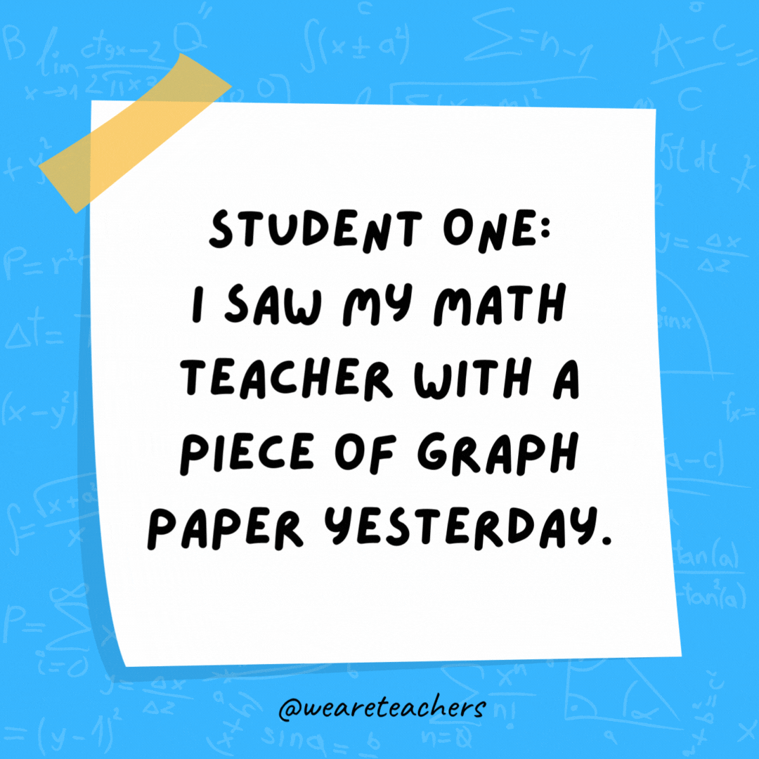 Student One: I saw my math teacher with a piece of graph paper yesterday. Student Two: She must be plotting something. student One: I saw my math teacher with a piece of graph paper yesterday. Student Two: She must be plotting something.
