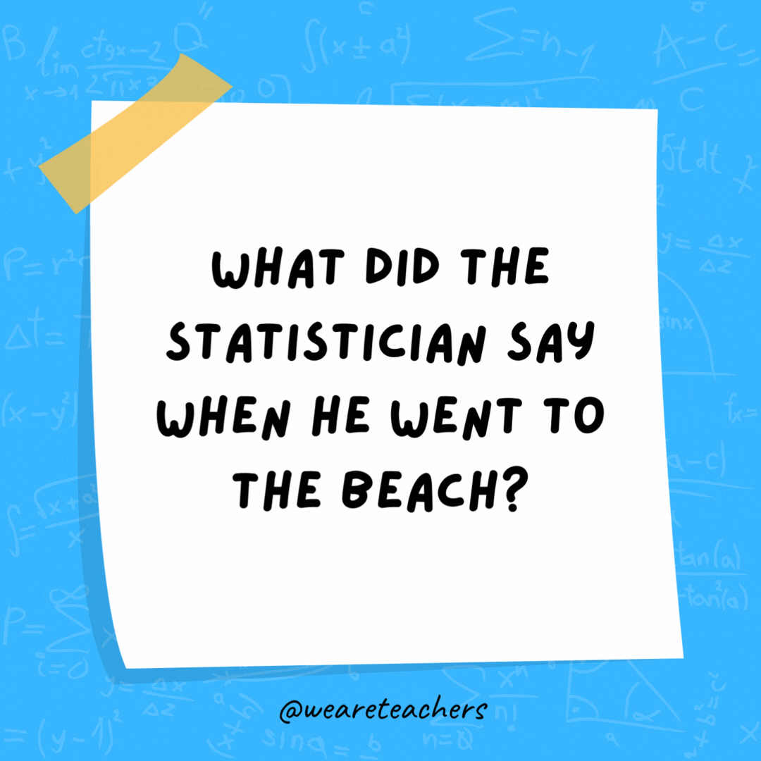 What did the statistician say when he went to the beach? “Finally, some normal distribution.” What did the statistician say when he went to the beach?
