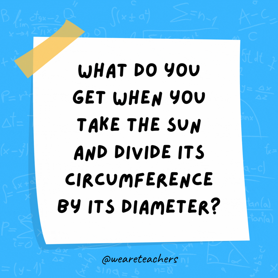 What do you get when you take the sun and divide its circumference by its diameter? Pi in the sky. What do you get when you take the sun and divide its circumference by its diameter? Pi in the sky.