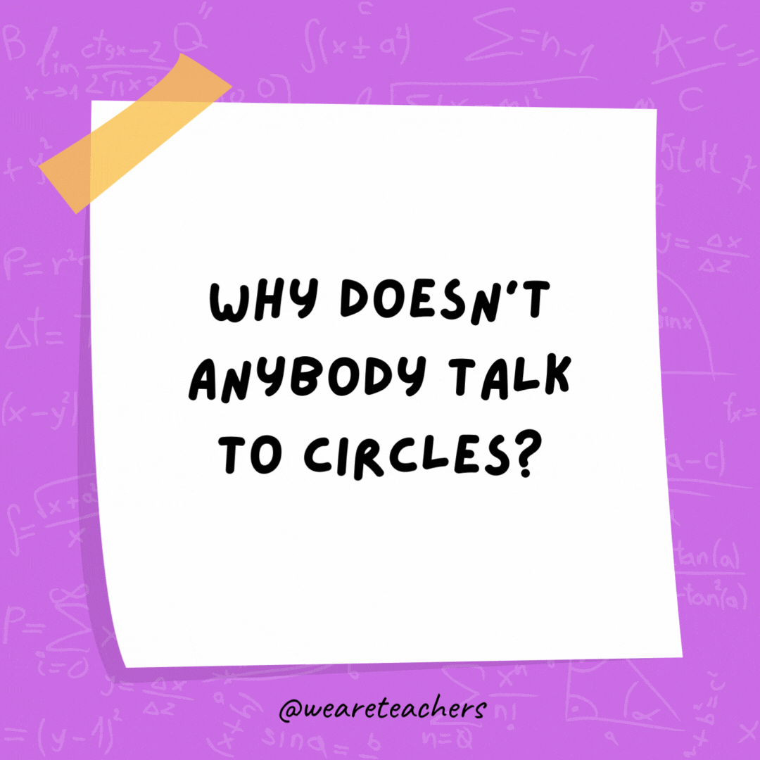 Why doesn’t anybody talk to circles? Because there’s no point! Why doesn't anybody talk to circles? Because there's no point!- math jokes