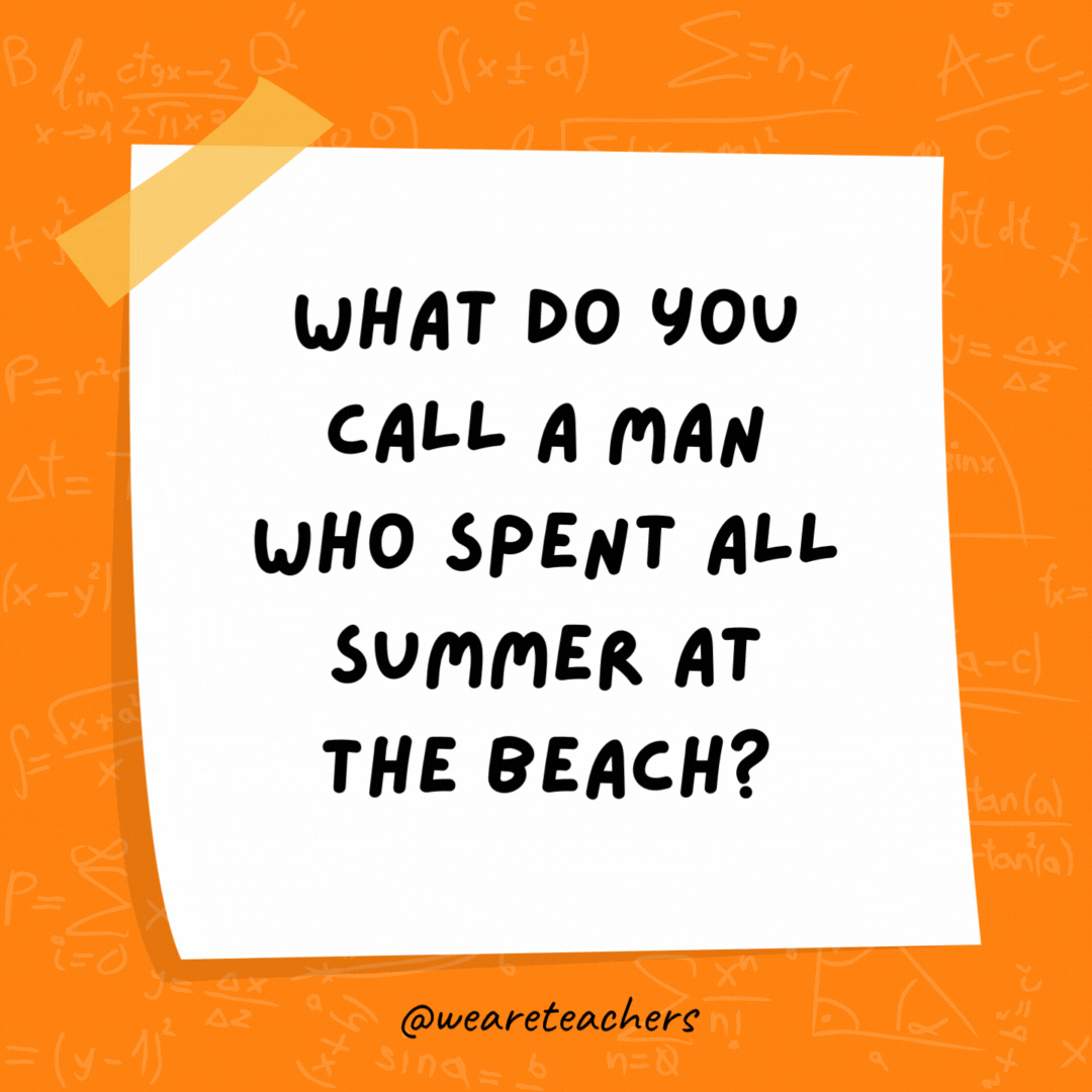 What do you call a man who spent all summer at the beach? A tangent. (A tan gent.) What do you call a man who spent all summer at the beach? A tangent. (A tan gent.)