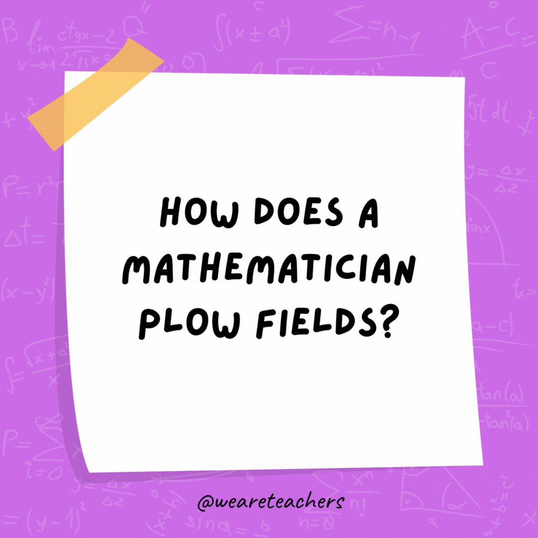 How does a mathematician plow fields? With a pro-tractor. How does a mathematician plow fields?
With a pro-tractor.