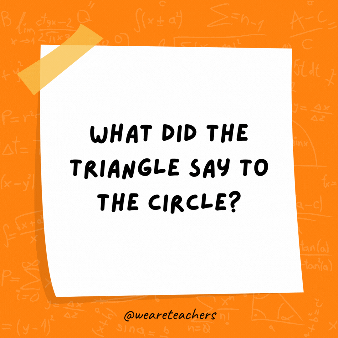 What did the triangle say to the circle? You’re pointless. What did the triangle say to the circle? You’re pointless.- math jokes