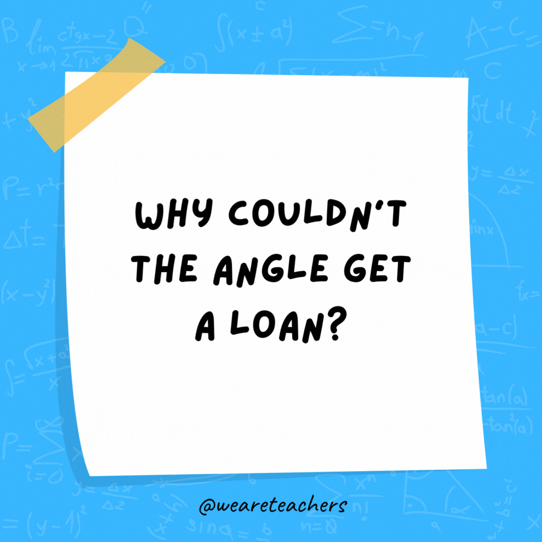 Why couldn’t the angle get a loan? Its parents wouldn’t cosine. Why couldn't the angle get a loan? Its parents wouldn't cosine.- math jokes